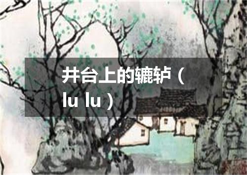 井台上的辘轳（lu lu）