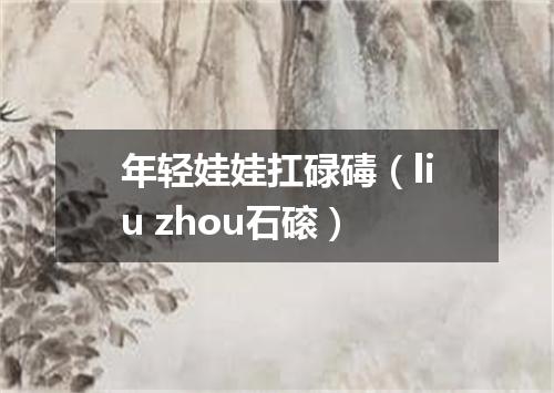 年轻娃娃扛碌碡（liu zhou石磙）
