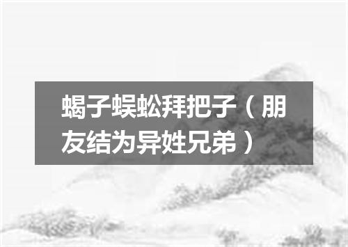 蝎子蜈蚣拜把子（朋友结为异姓兄弟）