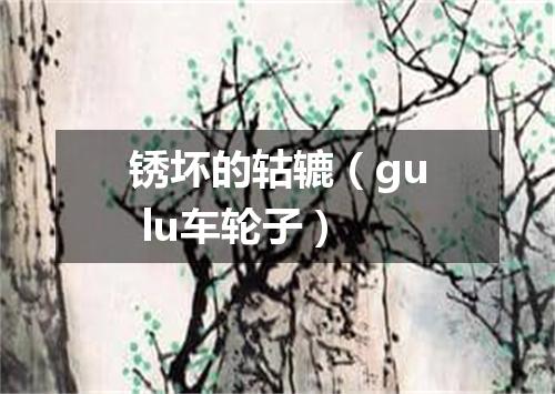锈坏的轱辘（gu lu车轮子）