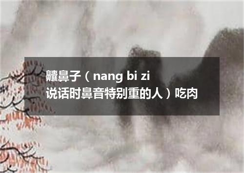 齉鼻子（nang bi zi说话时鼻音特别重的人）吃肉