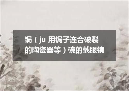 锔（ju 用锔子连合破裂的陶瓷器等）碗的戴眼镜