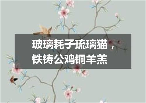 玻璃耗子琉璃猫，铁铸公鸡铜羊羔