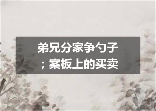 弟兄分家争勺子；案板上的买卖