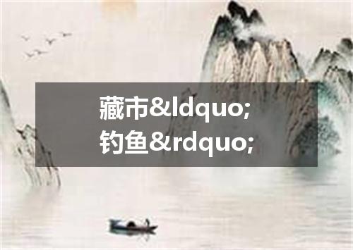 藏市&ldquo;钓鱼&rdquo;