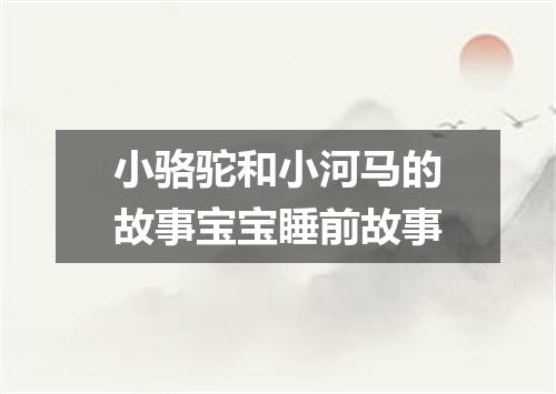 小骆驼和小河马的故事宝宝睡前故事