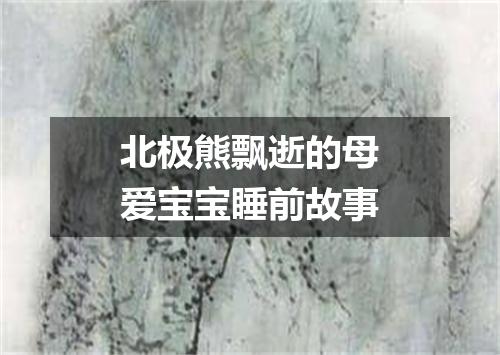 北极熊飘逝的母爱宝宝睡前故事
