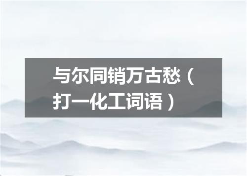 与尔同销万古愁（打一化工词语）
