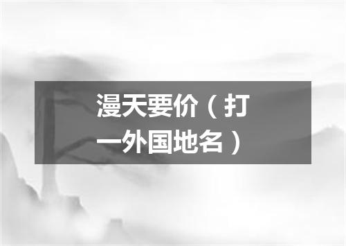漫天要价（打一外国地名）