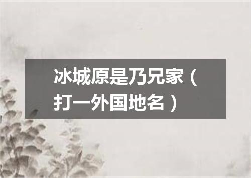 冰城原是乃兄家（打一外国地名）