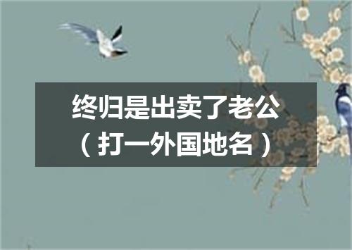 终归是出卖了老公（打一外国地名）