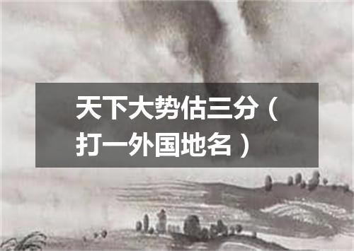 天下大势估三分（打一外国地名）