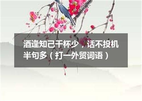 酒逢知己千杯少，话不投机半句多（打一外贸词语）