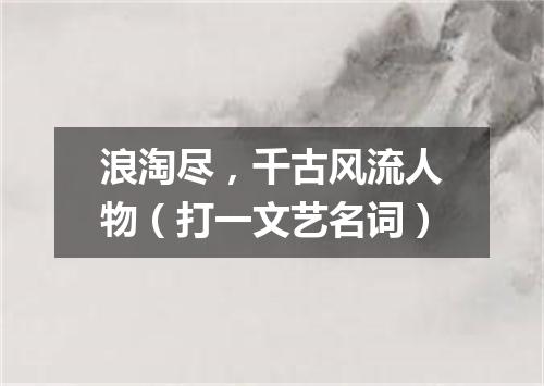 浪淘尽，千古风流人物（打一文艺名词）
