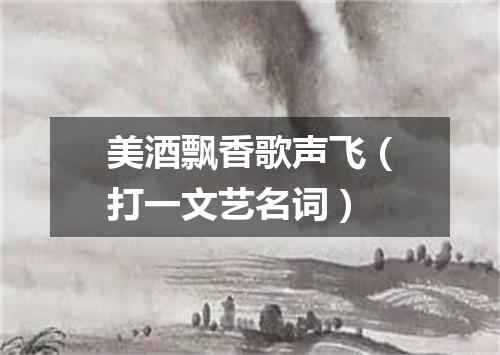 美酒飘香歌声飞（打一文艺名词）