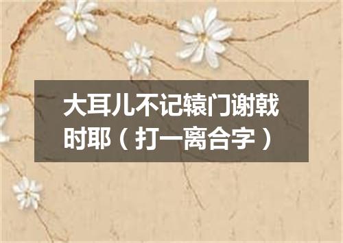 大耳儿不记辕门谢戟时耶（打一离合字）