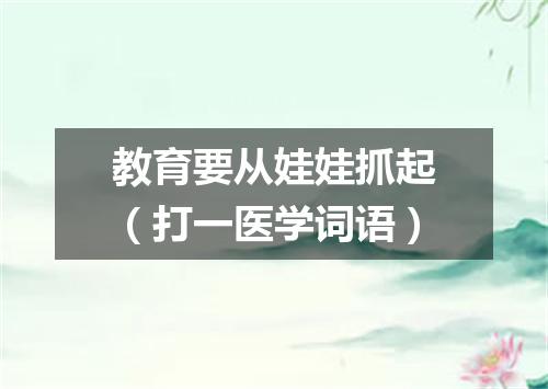 教育要从娃娃抓起（打一医学词语）