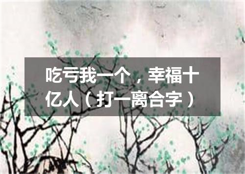 吃亏我一个，幸福十亿人（打一离合字）