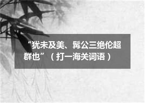 “犹未及美、髯公三绝伦超群也”（打一海关词语）