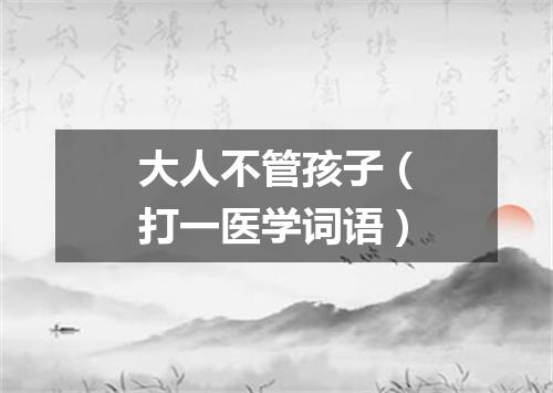 大人不管孩子（打一医学词语）