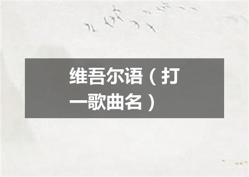 维吾尔语（打一歌曲名）