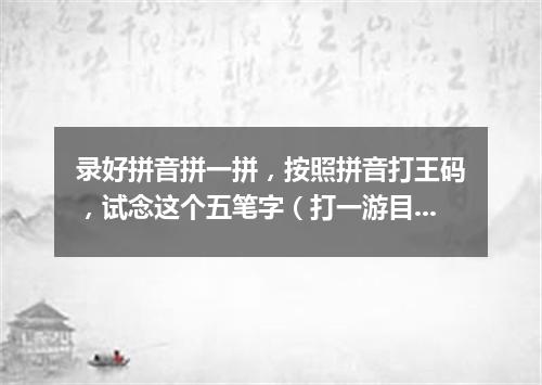 录好拼音拼一拼，按照拼音打王码，试念这个五笔字（打一游目谜）