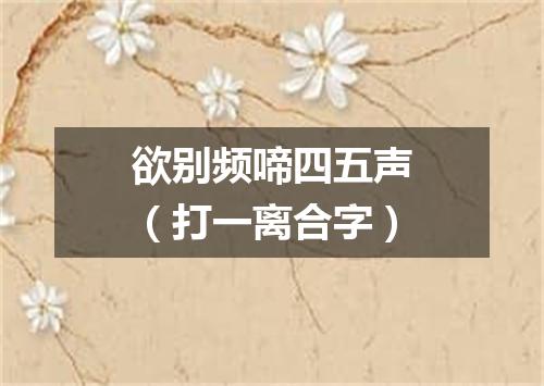 欲别频啼四五声（打一离合字）