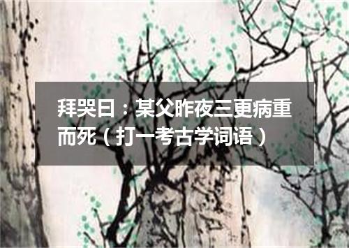拜哭曰：某父昨夜三更病重而死（打一考古学词语）