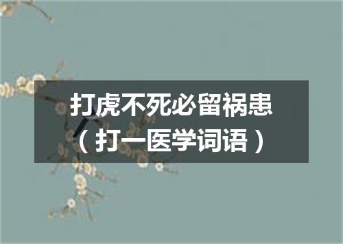 打虎不死必留祸患（打一医学词语）