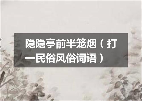 隐隐亭前半笼烟（打一民俗风俗词语）