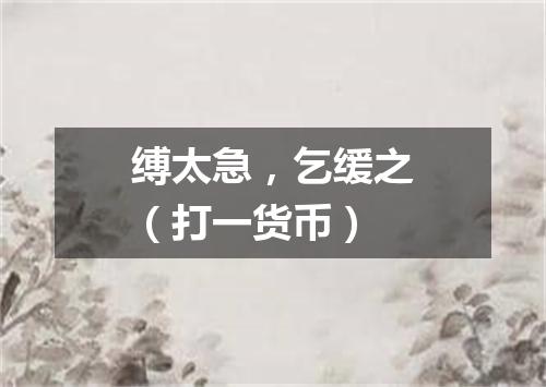 缚太急，乞缓之（打一货币）