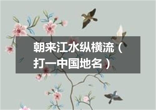 朝来江水纵横流（打一中国地名）