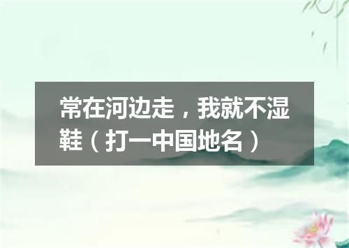 常在河边走，我就不湿鞋（打一中国地名）