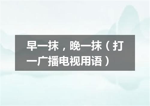 早一抹，晚一抹（打一广播电视用语）