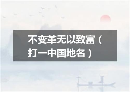 不变革无以致富（打一中国地名）