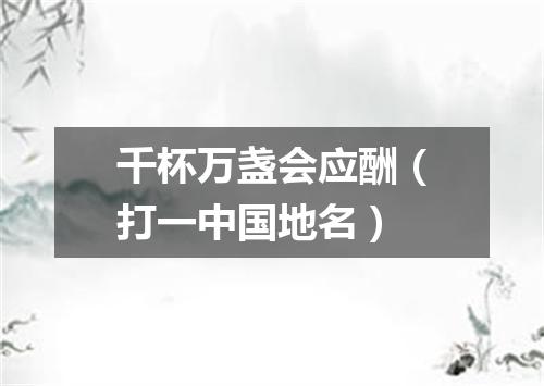 千杯万盏会应酬（打一中国地名）