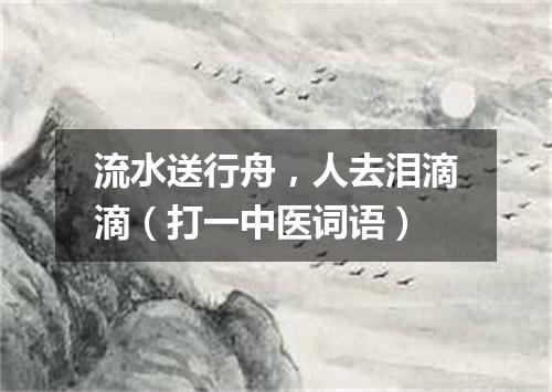 流水送行舟，人去泪滴滴（打一中医词语）