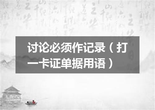 讨论必须作记录（打一卡证单据用语）