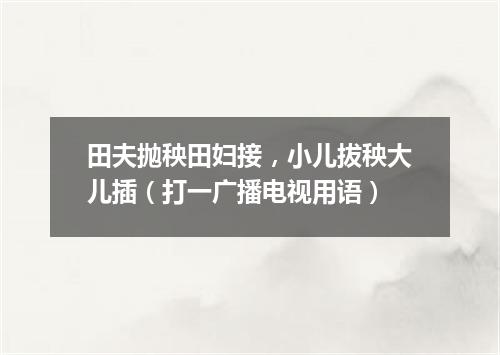 田夫抛秧田妇接，小儿拔秧大儿插（打一广播电视用语）