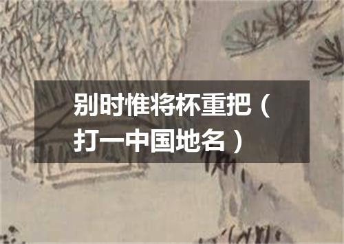 别时惟将杯重把（打一中国地名）
