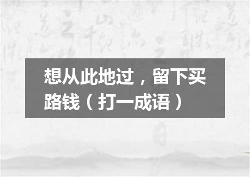 想从此地过，留下买路钱（打一成语）