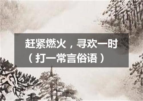 赶紧燃火，寻欢一时（打一常言俗语）