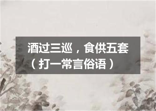 酒过三巡，食供五套（打一常言俗语）