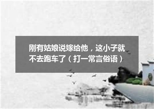 刚有姑娘说嫁给他，这小子就不去跑车了（打一常言俗语）