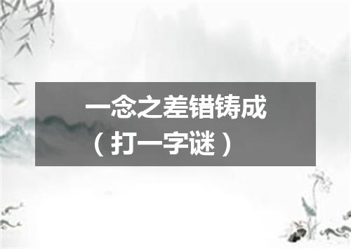 一念之差错铸成（打一字谜）
