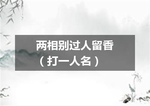 两相别过人留香（打一人名）