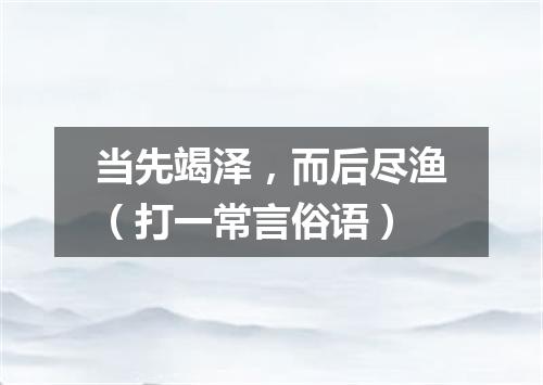 当先竭泽，而后尽渔（打一常言俗语）