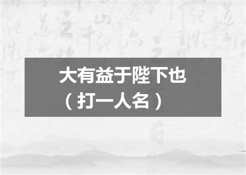 大有益于陛下也（打一人名）