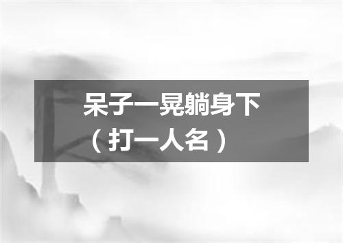 呆子一晃躺身下（打一人名）
