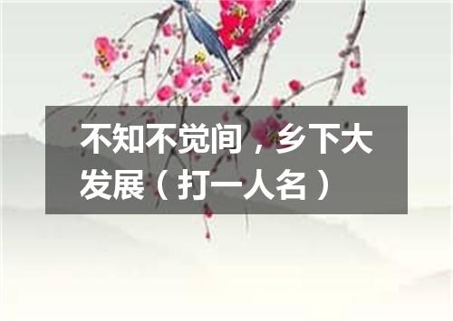 不知不觉间，乡下大发展（打一人名）
